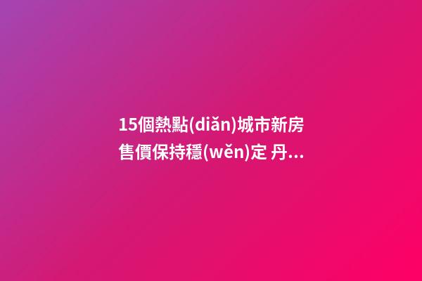 15個熱點(diǎn)城市新房售價保持穩(wěn)定 丹東三亞?？诜績r漲幅居前